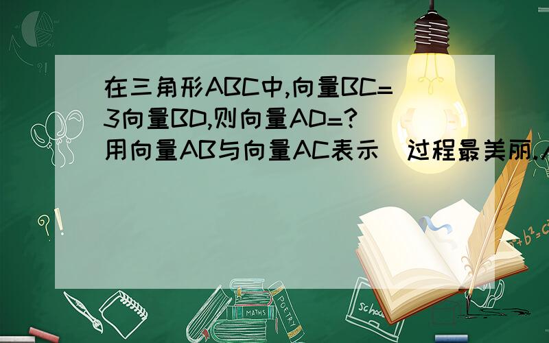 在三角形ABC中,向量BC=3向量BD,则向量AD=?（用向量AB与向量AC表示)过程最美丽.人生就是要最求过程,而不是结果,所以各位知道该怎麼做了吧.我的发言到此为止.小女子这厢有礼了.