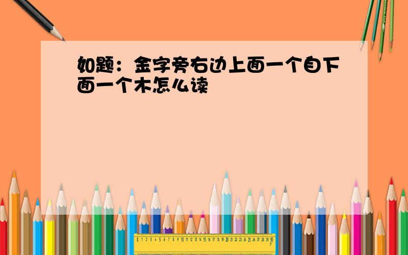 如题：金字旁右边上面一个自下面一个木怎么读