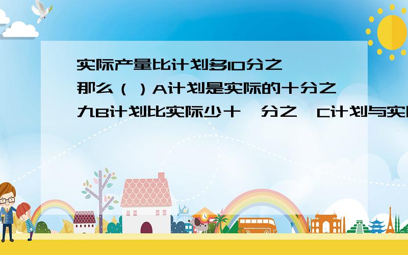 实际产量比计划多10分之一,那么（）A计划是实际的十分之九B计划比实际少十一分之一C计划与实际产量的比为9：10