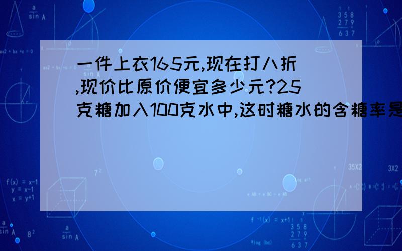 一件上衣165元,现在打八折,现价比原价便宜多少元?25克糖加入100克水中,这时糖水的含糖率是多少?