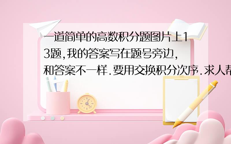 一道简单的高数积分题图片上13题,我的答案写在题号旁边,和答案不一样.要用交换积分次序.求人帮我再算一遍,如果答案不一请贴出过程