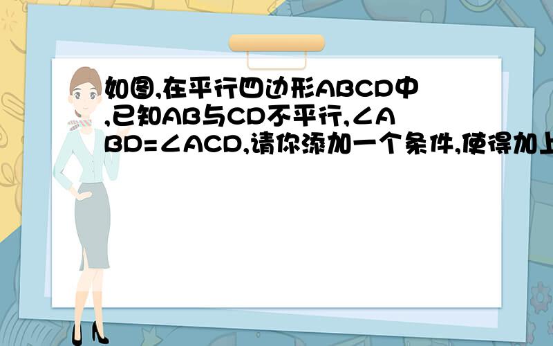 如图,在平行四边形ABCD中,已知AB与CD不平行,∠ABD=∠ACD,请你添加一个条件,使得加上这个条件后能够推出：AD平行BC且AB=CD 【图是一个等腰梯形ABCD,对角线AC BD交于点O】不用证明