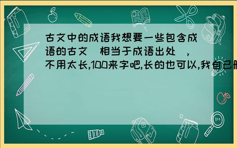 古文中的成语我想要一些包含成语的古文（相当于成语出处）,不用太长,100来字吧,长的也可以,我自己删除,最好要带有这篇古文的翻译,字词意思,越详细越好,