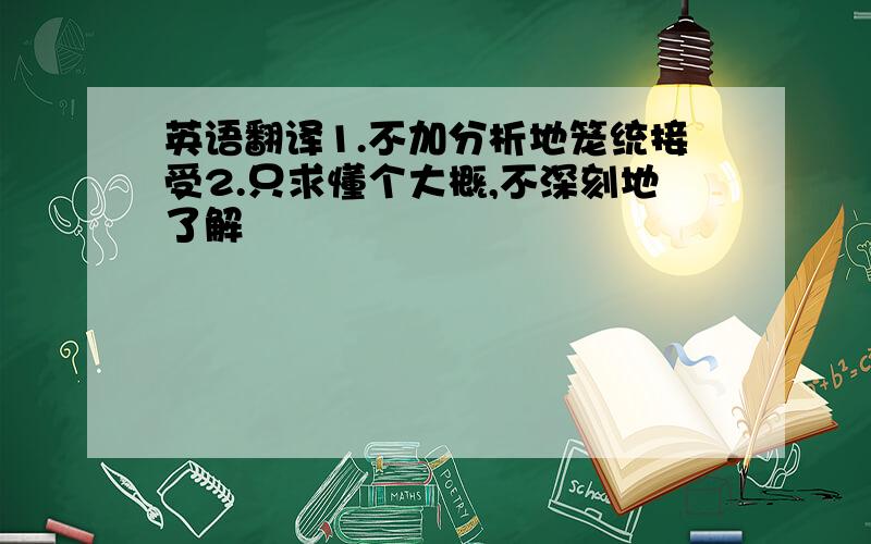 英语翻译1.不加分析地笼统接受2.只求懂个大概,不深刻地了解