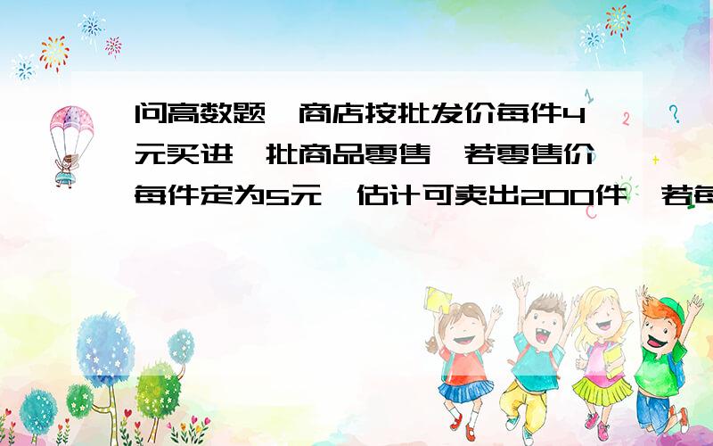 问高数题一商店按批发价每件4元买进一批商品零售,若零售价每件定为5元,估计可卖出200件,若每件售价每降低0.02元,则多可卖出20件.问商店应买进多少件及每件售价为多少元时,才可获得最大