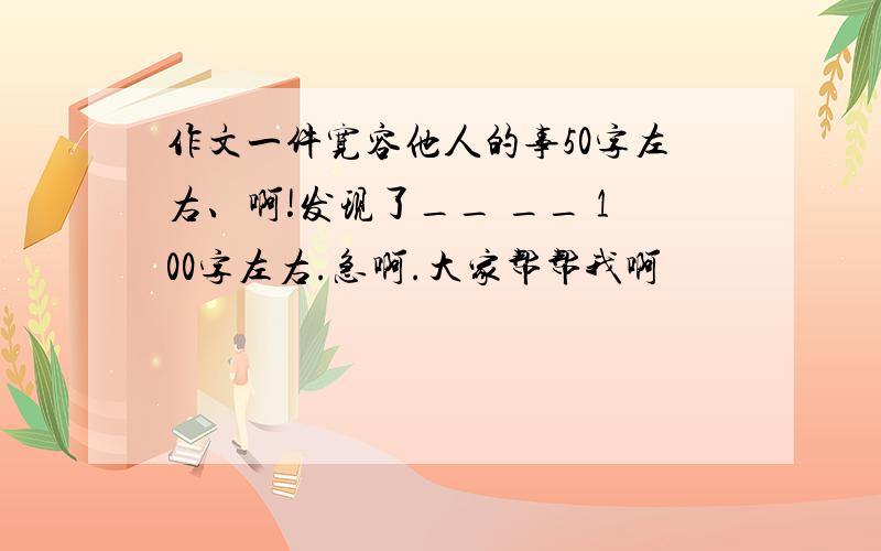 作文一件宽容他人的事50字左右、啊!发现了__ __ 100字左右.急啊.大家帮帮我啊