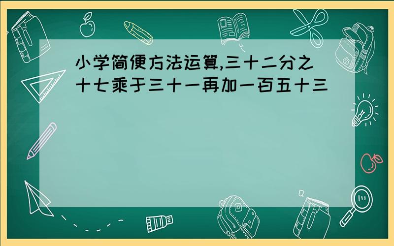 小学简便方法运算,三十二分之十七乘于三十一再加一百五十三