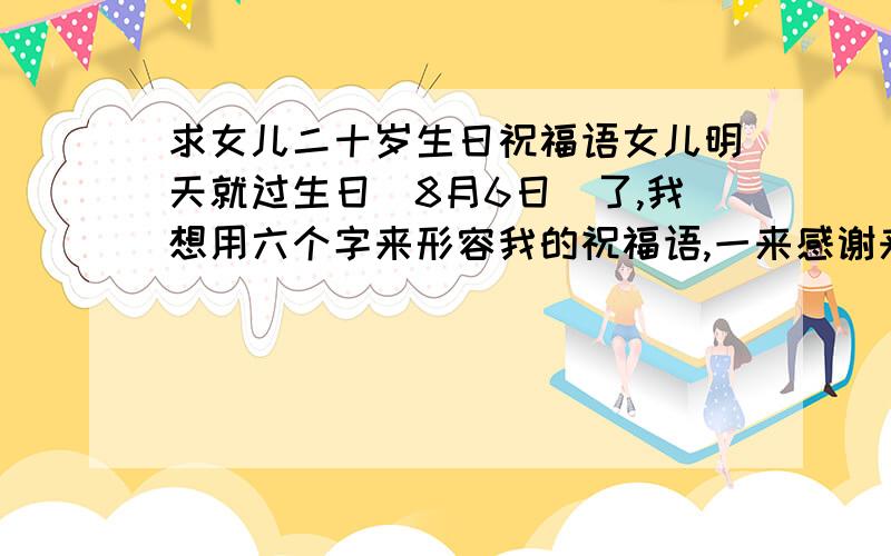 求女儿二十岁生日祝福语女儿明天就过生日(8月6日)了,我想用六个字来形容我的祝福语,一来感谢来宾长久以来对我全家的关心,二来祝福我女儿生日快乐,三来祝愿我女儿考上心仪的大学,明天