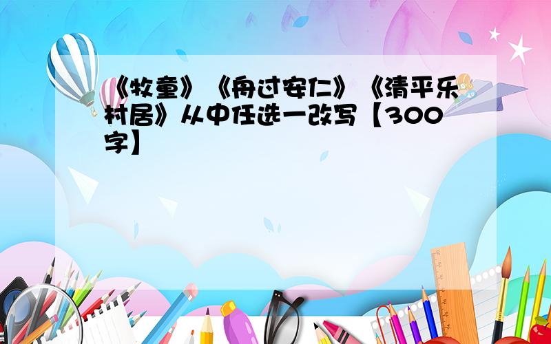 《牧童》《舟过安仁》《清平乐村居》从中任选一改写【300字】