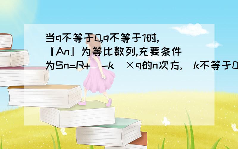 当q不等于0,q不等于1时,『An』为等比数列,充要条件为Sn=R+（-k）×q的n次方,（k不等于0）