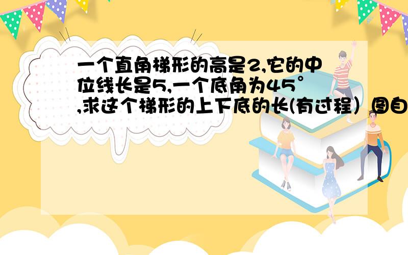 一个直角梯形的高是2,它的中位线长是5,一个底角为45°,求这个梯形的上下底的长(有过程）图自己画,天23:00前要,