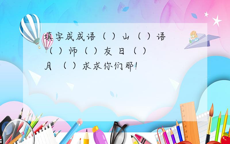 填字成成语（ ）山（ ）语 （ ）师（ ）友 日（ ） 月 （ ）求求你们那!