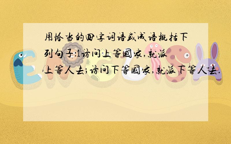 用恰当的四字词语或成语概括下列句子：1访问上等国家,就派上等人去；访问下等国家,就派下等人去.