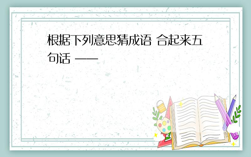 根据下列意思猜成语 合起来五句话 ——