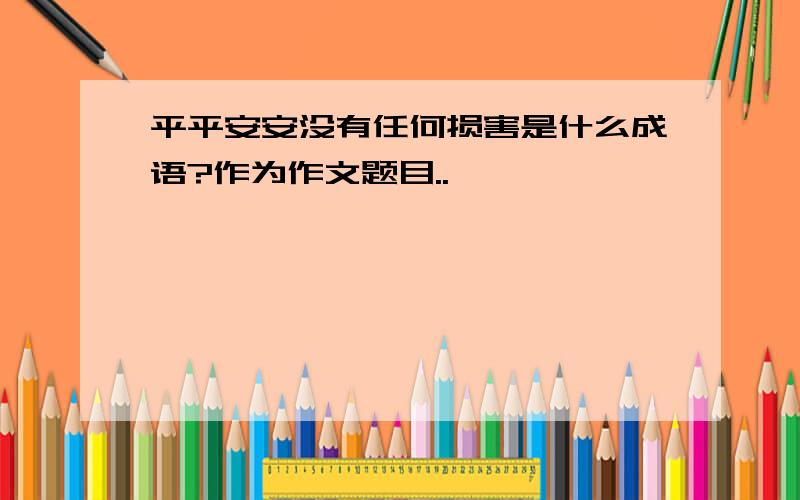 平平安安没有任何损害是什么成语?作为作文题目..