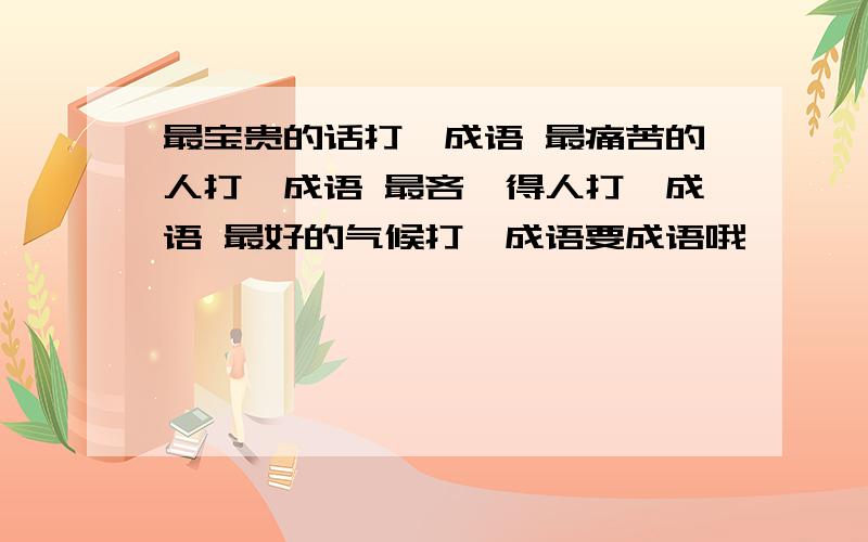 最宝贵的话打一成语 最痛苦的人打一成语 最吝啬得人打一成语 最好的气候打一成语要成语哦