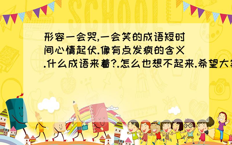 形容一会哭,一会笑的成语短时间心情起伏.像有点发疯的含义.什么成语来着?.怎么也想不起来.希望大家多说几个.