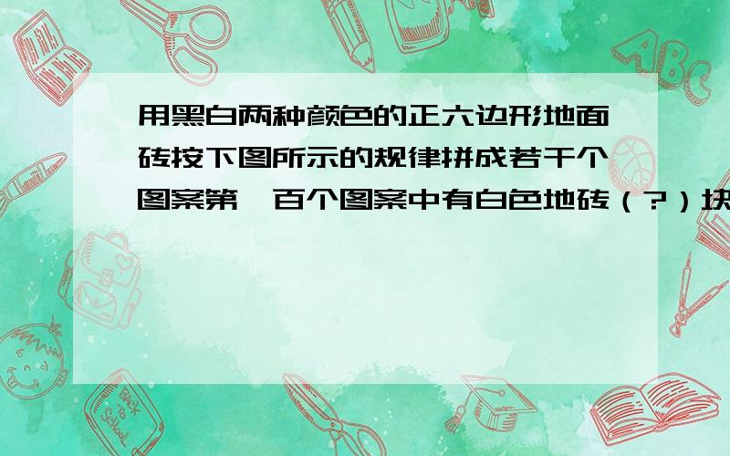 用黑白两种颜色的正六边形地面砖按下图所示的规律拼成若干个图案第一百个图案中有白色地砖（?）块.谁知道过程,要算式,