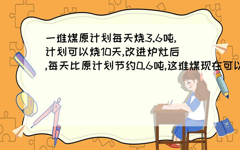 一堆煤原计划每天烧3.6吨,计划可以烧10天,改进炉灶后,每天比原计划节约0.6吨,这堆煤现在可以烧多少天?