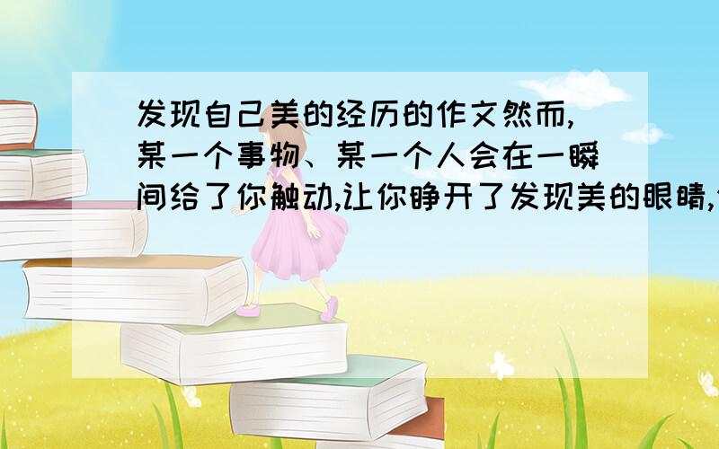 发现自己美的经历的作文然而,某一个事物、某一个人会在一瞬间给了你触动,让你睁开了发现美的眼睛,你发现：原来自己也是美的.请写出你发现自己美的经历,让大家分享你的欢欣和快乐.