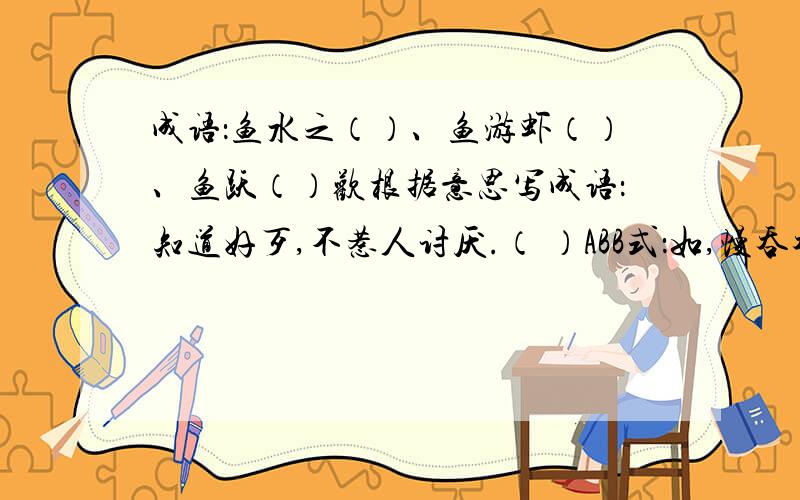 成语：鱼水之（）、鱼游虾（）、鱼跃（）欢根据意思写成语：知道好歹,不惹人讨厌.（ ）ABB式：如,慢吞吞,圆（ ）、鼓（ ）