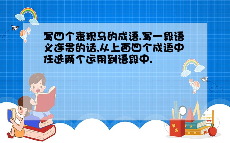 写四个表现马的成语.写一段语义连贯的话,从上面四个成语中任选两个运用到语段中.