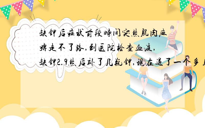 缺钾后症状前段时间突然肌肉麻痹走不了路,到医院检查血液,缺钾2.9然后补了几瓶钾,现在过了一个多月了,到医院复查说钾现在有3.9了,可人还是没怎么精神,也没有甲亢,可人觉得还是没怎么精