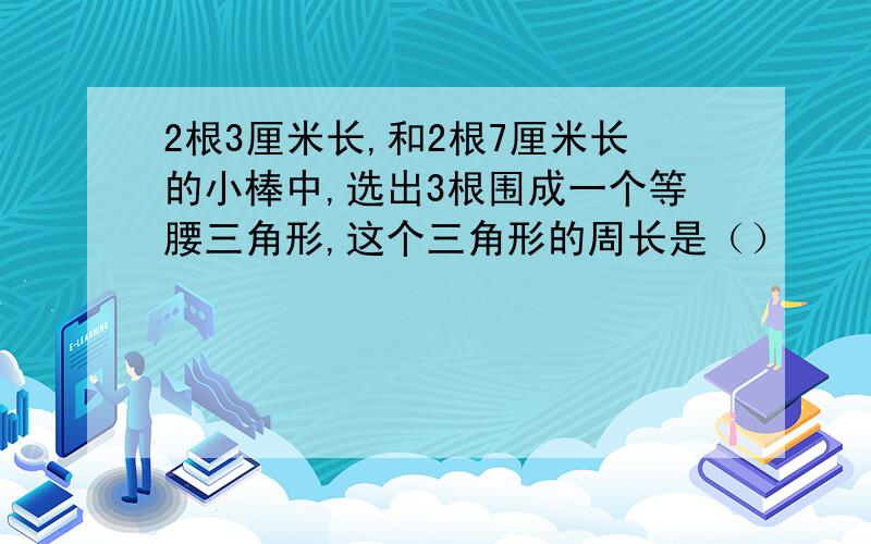 2根3厘米长,和2根7厘米长的小棒中,选出3根围成一个等腰三角形,这个三角形的周长是（）