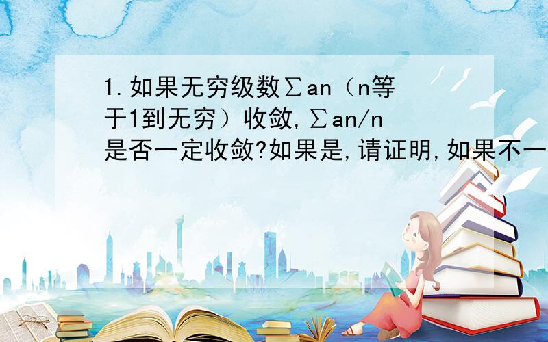 1.如果无穷级数∑an（n等于1到无穷）收敛,∑an/n是否一定收敛?如果是,请证明,如果不一定,请给出反例.2.已知f(x)在（0,1）可导,且导数在有界,即|f'(x)|0,n→∞时a(n+1)/a(n)=1 （即后一项比前一项的