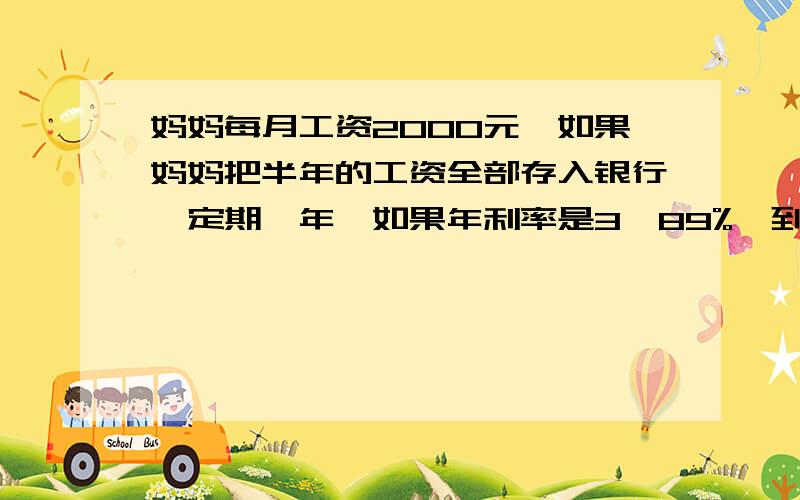 妈妈每月工资2000元,如果妈妈把半年的工资全部存入银行,定期一年,如果年利率是3•89%,到期可奖多少元?（利息税率5%）