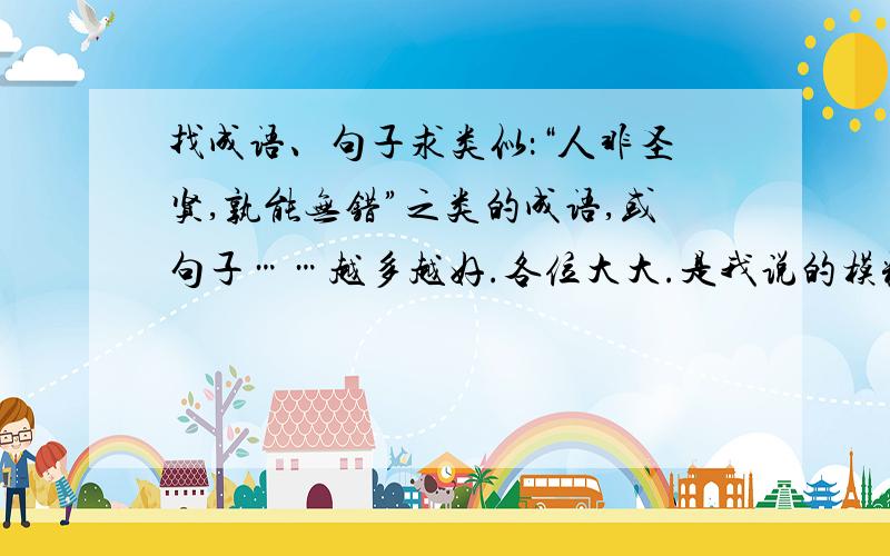 找成语、句子求类似：“人非圣贤,孰能无错”之类的成语,或句子……越多越好.各位大大.是我说的模糊了.我的意思是求类似“ 人非圣贤，孰能无错”这个含义的成语或句子....