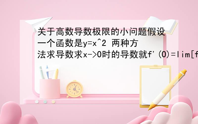 关于高数导数极限的小问题假设一个函数是y=x^2 两种方法求导数求x->0时的导数就f'(0)=lim[f(x)-f(0)]/(x-0)=x^2/x 两种方法：(1).消去x,f'(0)=x=0 (2)0/0型洛必达 f'(0)=2x/1=2x=0 再扩展Δx->0时f'(x)=lim[f(x+Δx)-f(