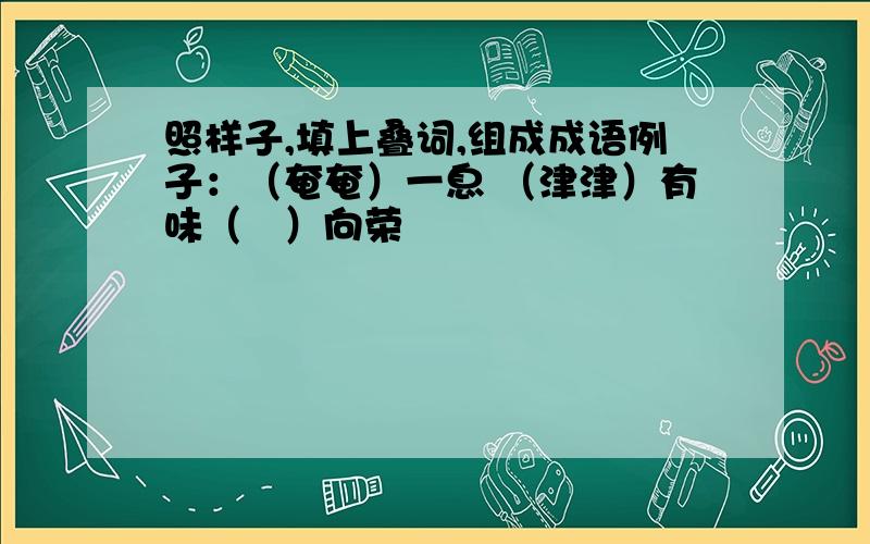 照样子,填上叠词,组成成语例子：（奄奄）一息 （津津）有味（   ）向荣