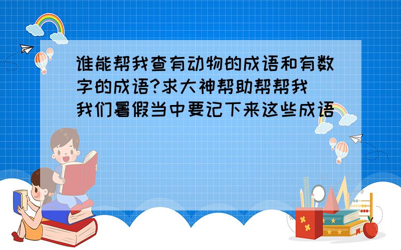 谁能帮我查有动物的成语和有数字的成语?求大神帮助帮帮我 我们暑假当中要记下来这些成语．