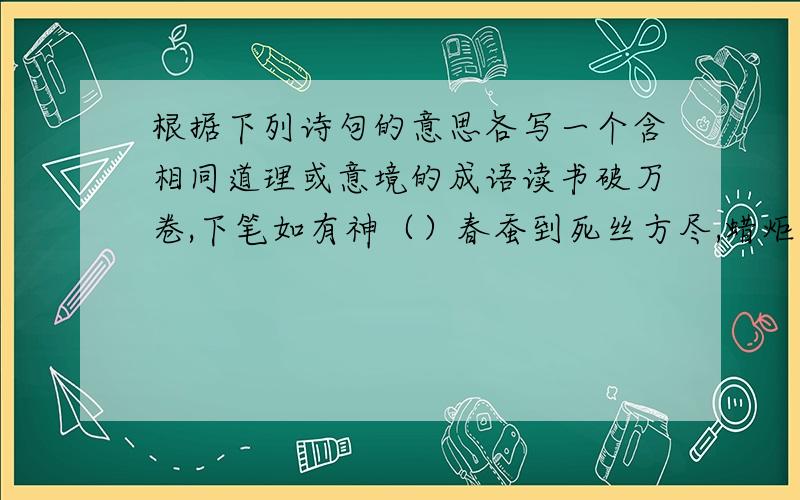 根据下列诗句的意思各写一个含相同道理或意境的成语读书破万卷,下笔如有神（）春蚕到死丝方尽,蜡炬成灰泪始干（）