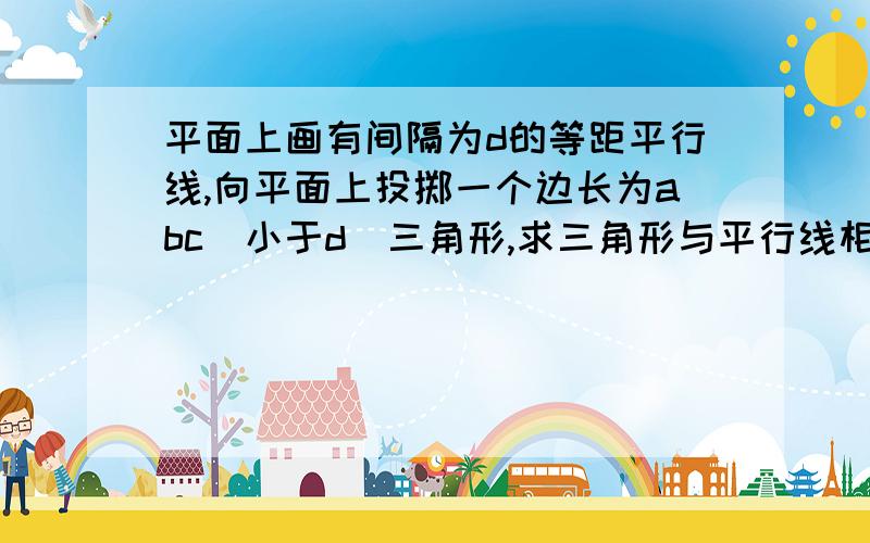 平面上画有间隔为d的等距平行线,向平面上投掷一个边长为abc（小于d）三角形,求三角形与平行线相交的概率