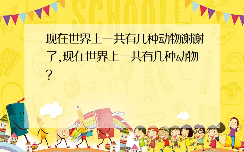 现在世界上一共有几种动物谢谢了,现在世界上一共有几种动物?