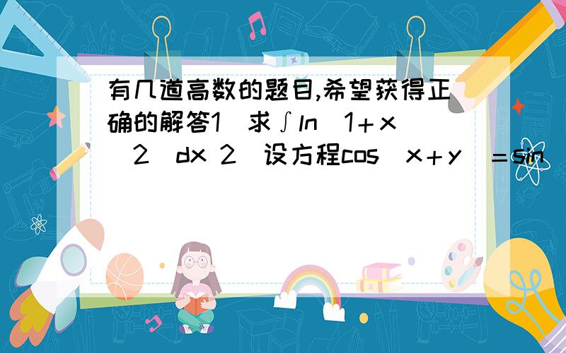 有几道高数的题目,希望获得正确的解答1）求∫ln（1＋x＾2）dx 2）设方程cos（x＋y）＝sin（xy）确定函数y＝y（x）,求dy． 3）计算∫（cos）＾5乘以sinxdx 4）计算抛物线y＾2＝2x与直线y＝x－4所围