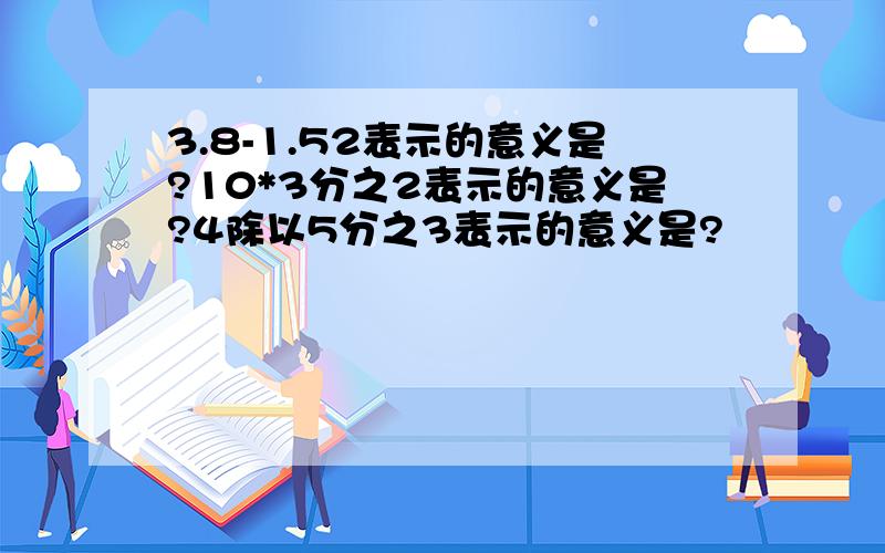 3.8-1.52表示的意义是?10*3分之2表示的意义是?4除以5分之3表示的意义是?