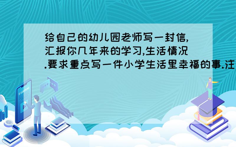 给自己的幼儿园老师写一封信,汇报你几年来的学习,生活情况.要求重点写一件小学生活里幸福的事.注意选择合适的语言,400字左右,内容真实,具体,要有真情实感.（不要在文中出现含有个人信