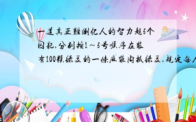 一道真正难倒亿人的智力题5个囚犯,分别按1～5号顺序在装有100颗绿豆的一条麻袋内抓绿豆,规定每人至少抓一颗,而抓得最多和最少的人将被处死,而且,他们之间不能交流,但在抓的时候,可以摸