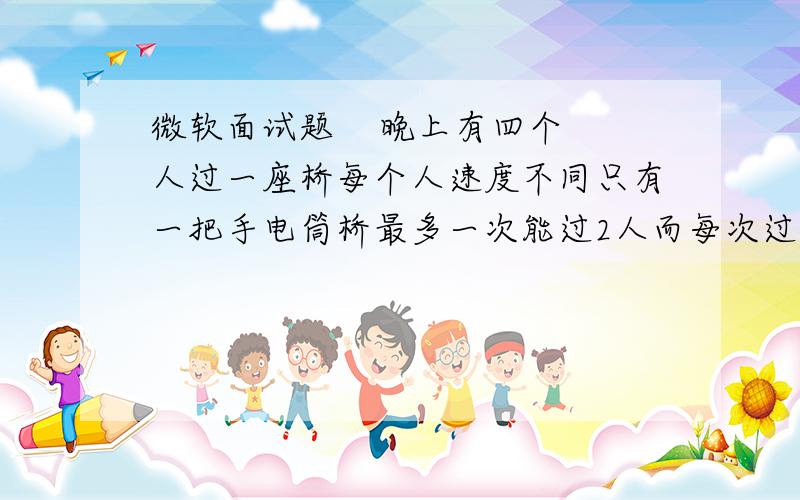 微软面试题    晚上有四个人过一座桥每个人速度不同只有一把手电筒桥最多一次能过2人而每次过桥都需要手电筒过桥速度取决速度慢的人 四个过桥的时间分别是1 ,2 ,5, 10分钟 怎么过17分钟