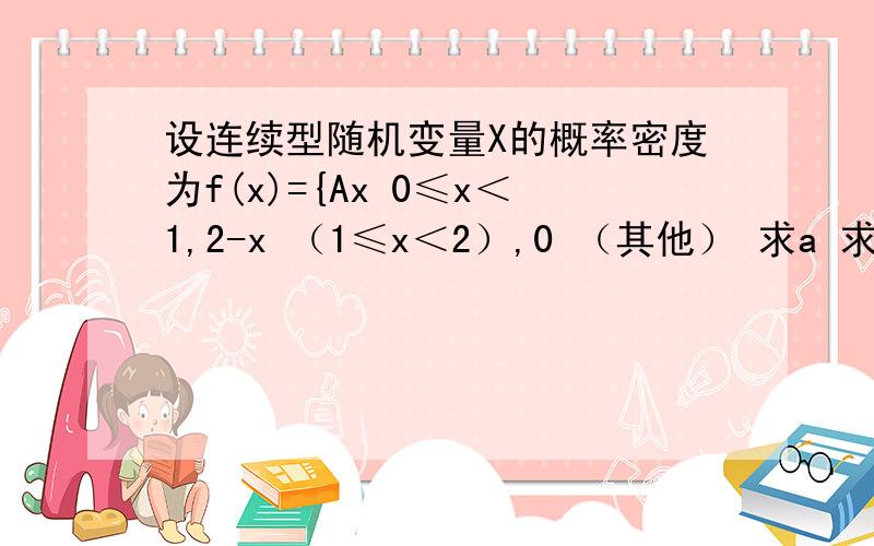 设连续型随机变量X的概率密度为f(x)={Ax 0≤x＜1,2-x （1≤x＜2）,0 （其他） 求a 求分布函数f（x） 求p（0.5＜x≤1.5）