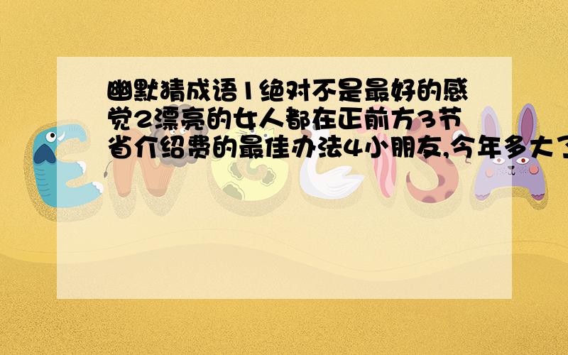 幽默猜成语1绝对不是最好的感觉2漂亮的女人都在正前方3节省介绍费的最佳办法4小朋友,今年多大了5扭着秧歌打腰鼓6除夕夜家家户户包饺子7边吃芝麻糊边聊天8邮递员汇报工作