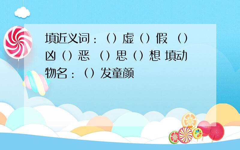 填近义词：（）虚（）假 （）凶（）恶 （）思（）想 填动物名：（）发童颜