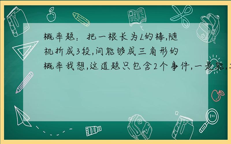 概率题：把一根长为L的棒,随机折成3段,问能够成三角形的概率我想,这道题只包含2个事件,一是能,二是不能,那不就是1/2了吗,可这一题是按几何概型来做的,结果是1/4,我错在哪啊~`.................