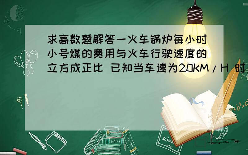 求高数题解答一火车锅炉每小时小号煤的费用与火车行驶速度的立方成正比 已知当车速为20KM/H 时 每小时耗煤价值40元 其他费用每小时需200元 甲,乙两地相聚5KM 问火车速度为多少时 才能使火