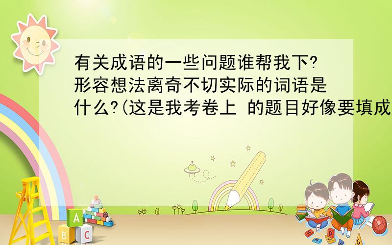 有关成语的一些问题谁帮我下?形容想法离奇不切实际的词语是什么?(这是我考卷上 的题目好像要填成语)我刚好还有一题不会谁帮我下绿叶是大自然最(    )的女人括号里必须填入有个