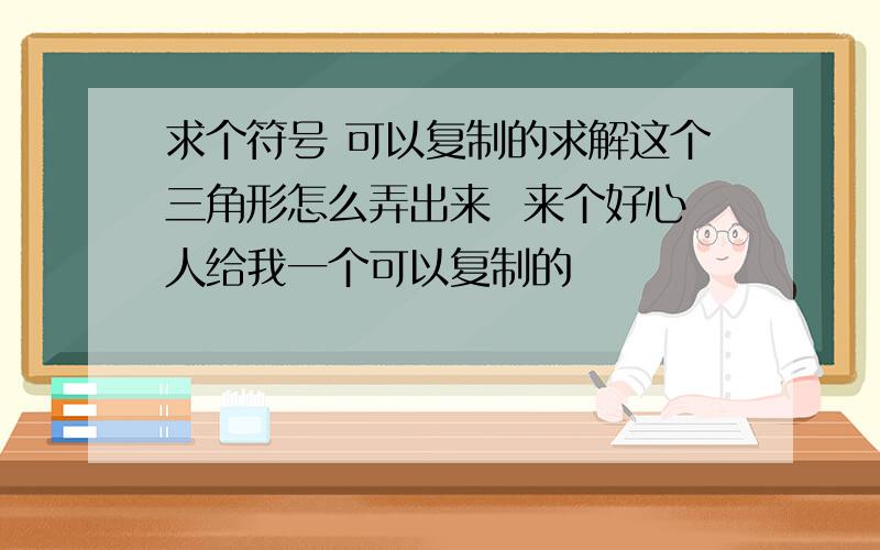 求个符号 可以复制的求解这个三角形怎么弄出来  来个好心人给我一个可以复制的