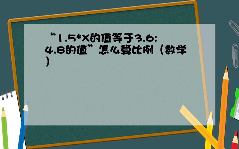 “1.5*X的值等于3.6:4.8的值”怎么算比例（数学）